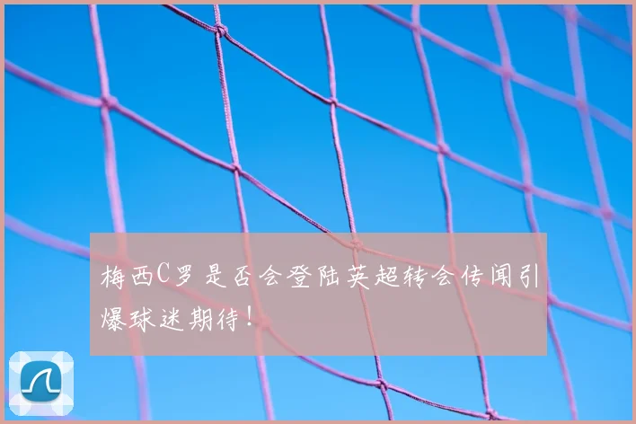 梅西C罗是否会登陆英超转会传闻引爆球迷期待！