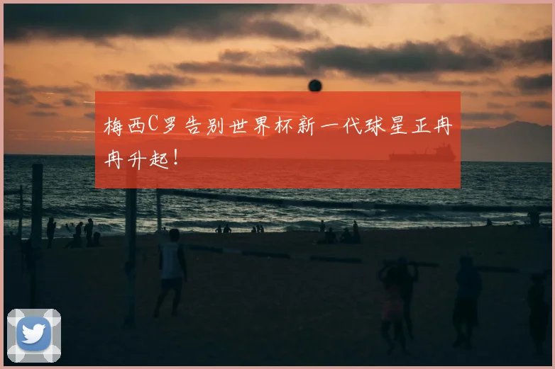 梅西C罗告别世界杯新一代球星正冉冉升起！