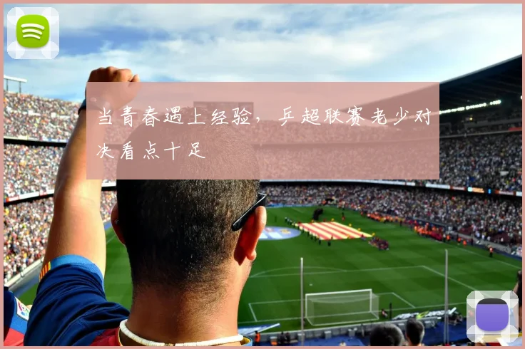 当青春遇上经验,乒超联赛老少对决看点十足