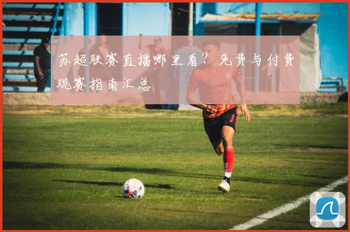 苏超联赛直播哪里看?免费与付费观赛指南汇总