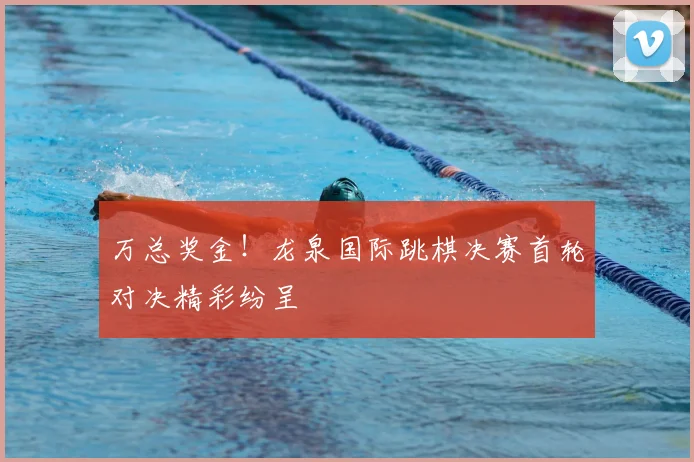 万总奖金！龙泉国际跳棋决赛首轮对决精彩纷呈