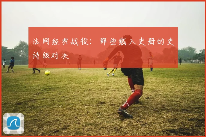 法网经典战役：那些载入史册的史诗级对决