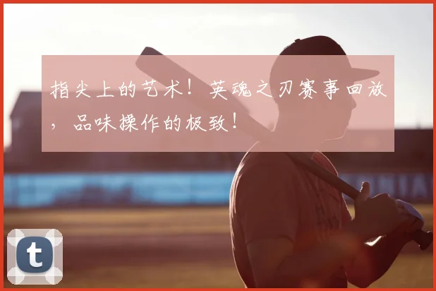指尖上的艺术！英魂之刃赛事回放，品味操作的极致！