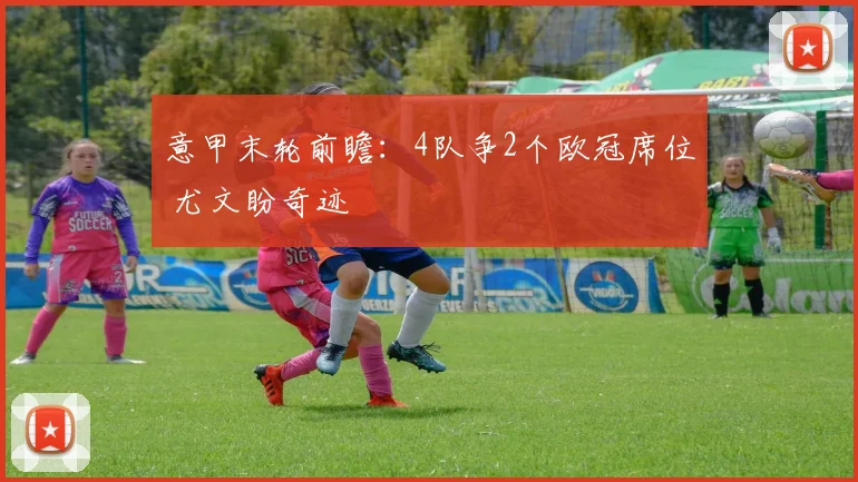 意甲末轮前瞻:4队争2个欧冠席位 尤文盼奇迹