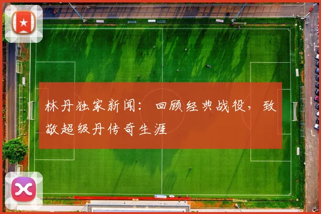 林丹独家新闻:回顾经典战役,致敬超级丹传奇生涯