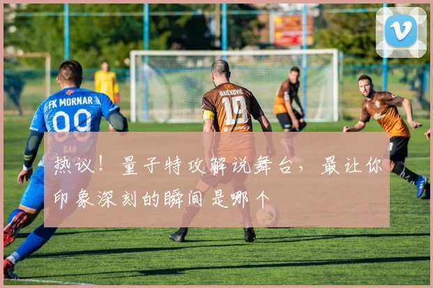 热议！量子特攻解说舞台，最让你印象深刻的瞬间是哪个
