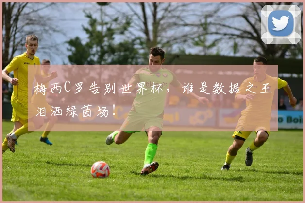 梅西C罗告别世界杯，谁是数据之王泪洒绿茵场！