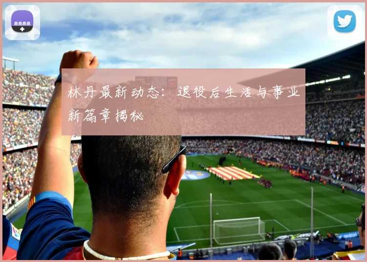 林丹最新动态:退役后生活与事业新篇章揭秘