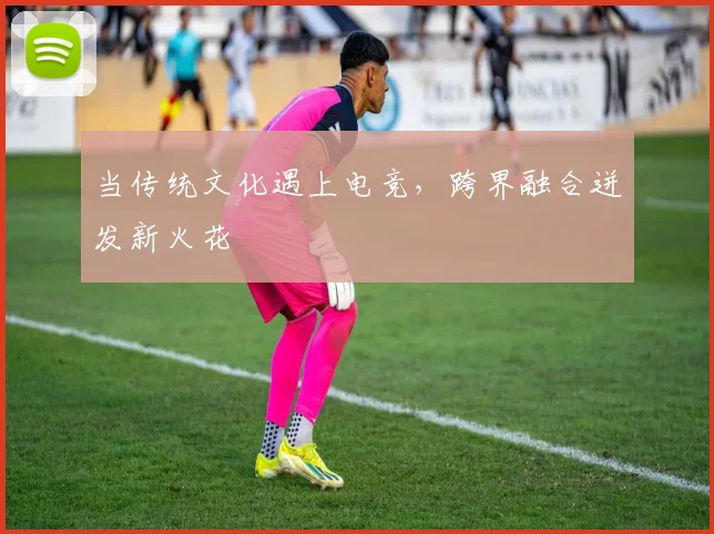 当传统文化遇上电竞，跨界融合迸发新火花