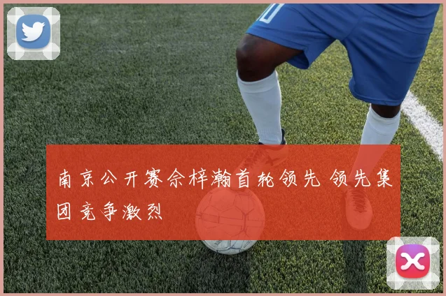 南京公开赛佘梓瀚首轮领先 领先集团竞争激烈