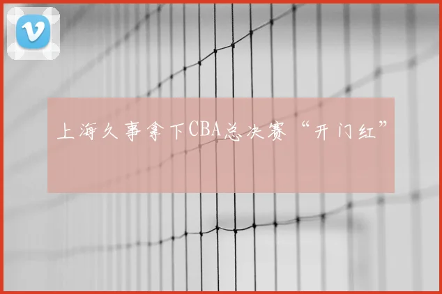 上海久事拿下CBA总决赛“开门红”
