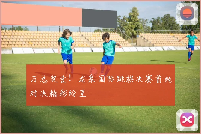 万总奖金！龙泉国际跳棋决赛首轮对决精彩纷呈