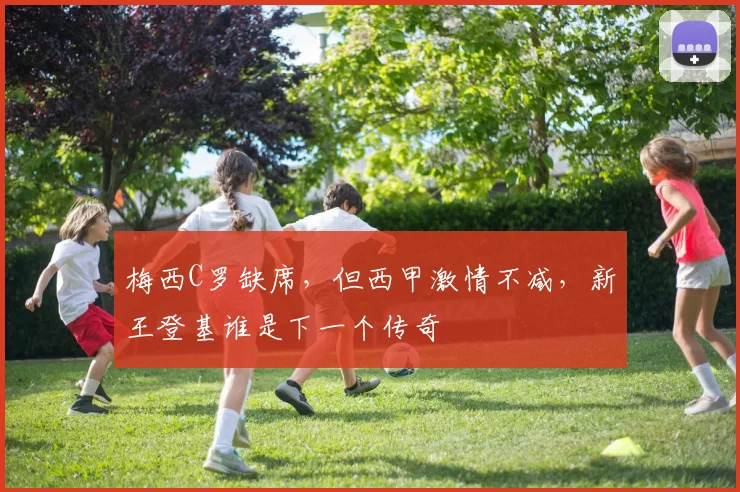 梅西C罗缺席,但西甲激情不减,新王登基谁是下一个传奇