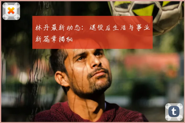 林丹最新动态:退役后生活与事业新篇章揭秘