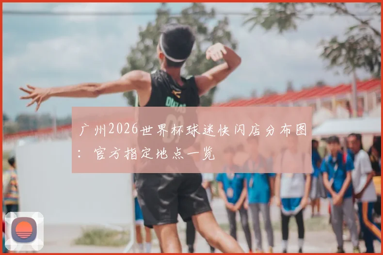 广州2026世界杯球迷快闪店分布图：官方指定地点一览