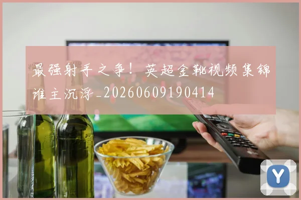 最强射手之争!英超金靴视频集锦谁主沉浮_20260609190414