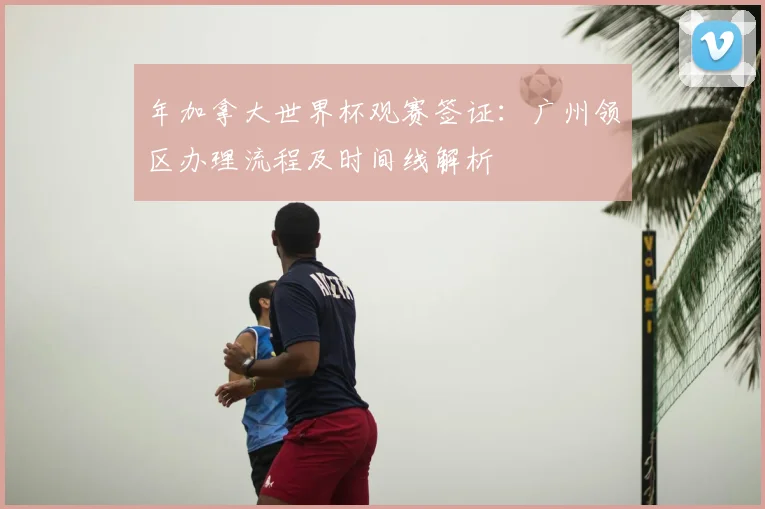 年加拿大世界杯观赛签证：广州领区办理流程及时间线解析