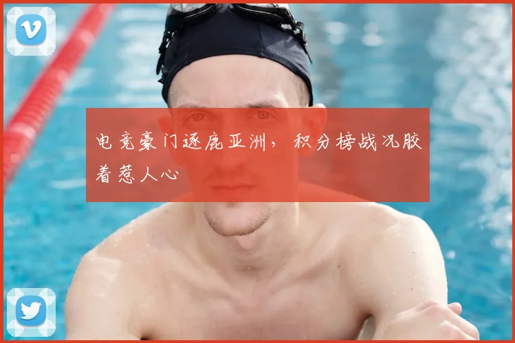 电竞豪门逐鹿亚洲,积分榜战况胶着惹人心