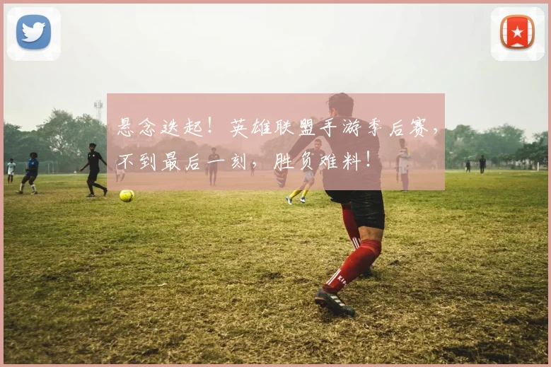 悬念迭起！英雄联盟手游季后赛，不到最后一刻，胜负难料！