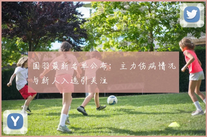国羽最新名单公布:主力伤病情况与新人入选引关注