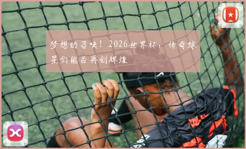 梦想的召唤！2026世界杯，传奇球星们能否再创辉煌