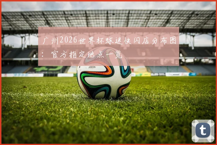 广州2026世界杯球迷快闪店分布图：官方指定地点一览