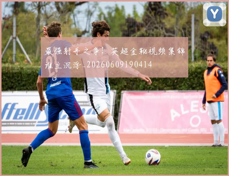 最强射手之争!英超金靴视频集锦谁主沉浮_20260609190414