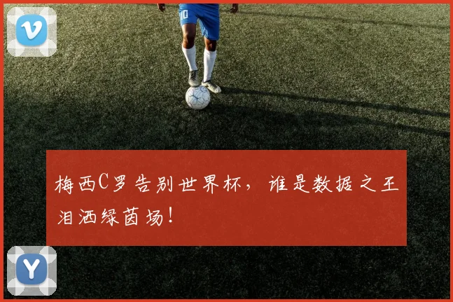 梅西C罗告别世界杯，谁是数据之王泪洒绿茵场！