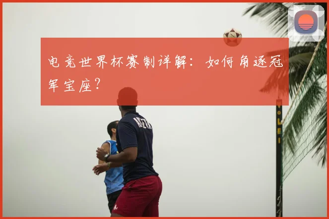 电竞世界杯赛制详解：如何角逐冠军宝座？