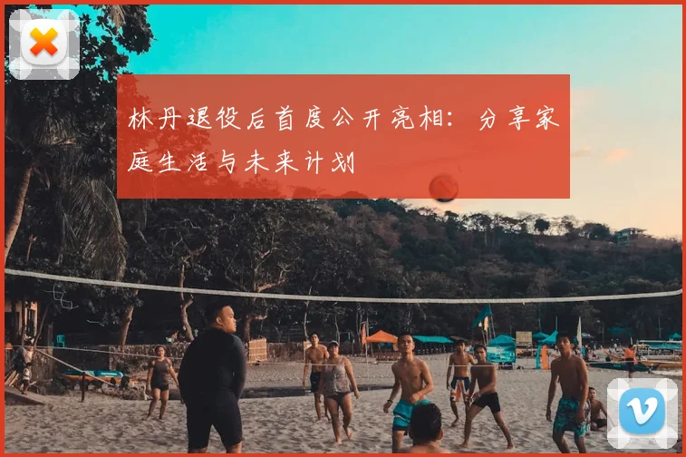 林丹退役后首度公开亮相:分享家庭生活与未来计划