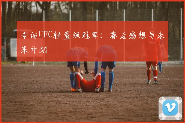 专访UFC轻量级冠军:赛后感想与未来计划