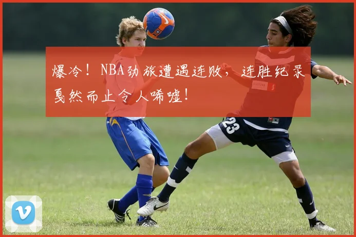 爆冷！NBA劲旅遭遇连败，连胜纪录戛然而止令人唏嘘！