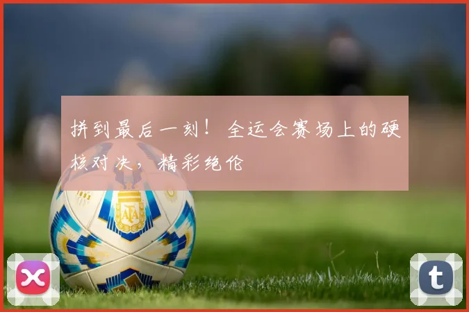 拼到最后一刻！全运会赛场上的硬核对决，精彩绝伦