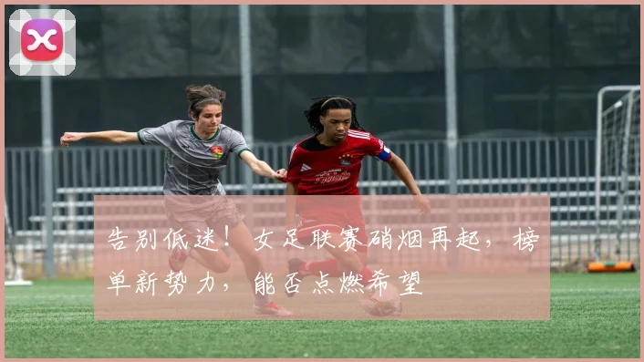 告别低迷！女足联赛硝烟再起，榜单新势力，能否点燃希望